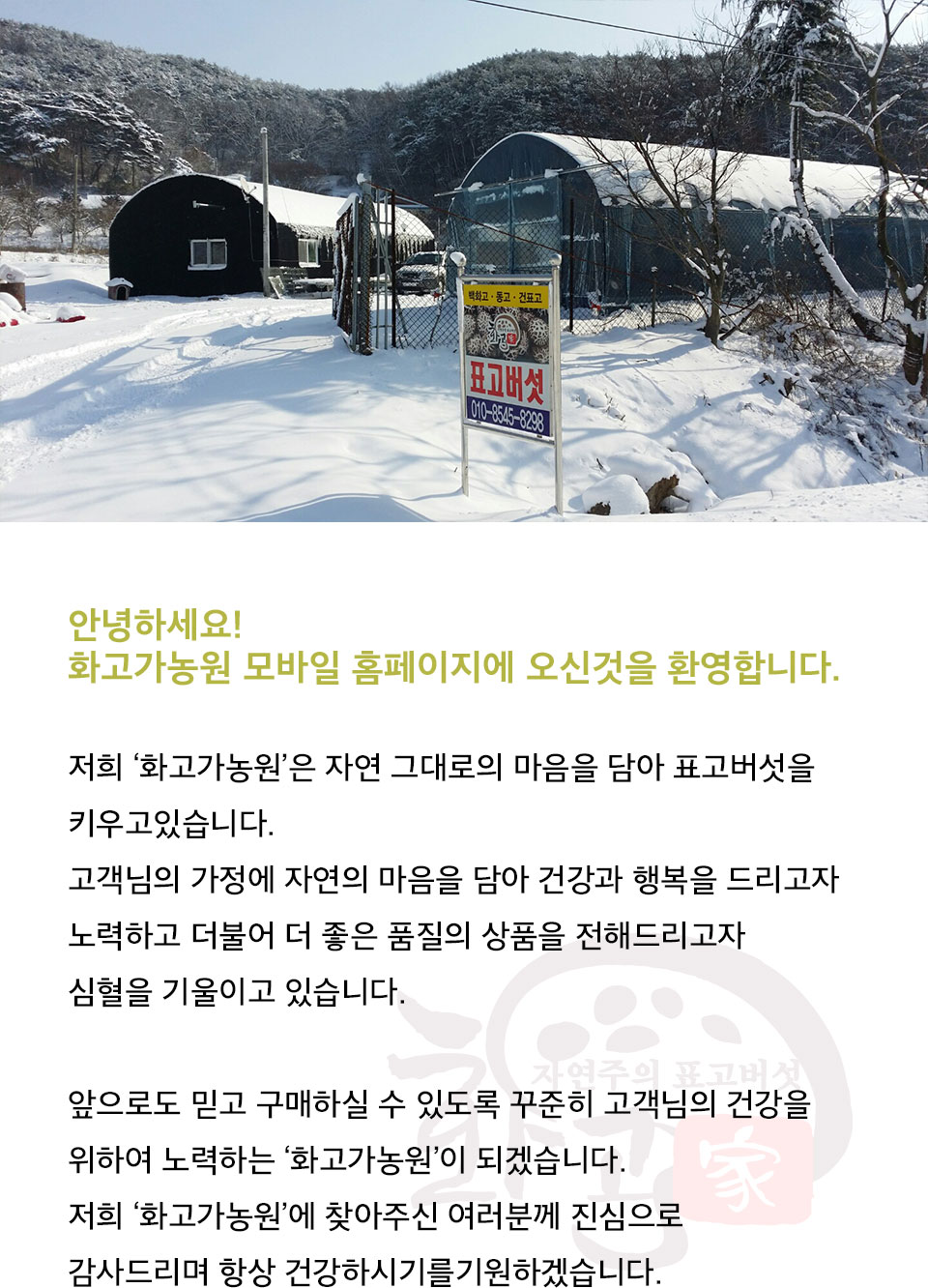 안녕하세요!
			화고가농원의 모바일 홈페이지에
			방문해 주셔서 대단히
			감사드립니다.

			저희 ‘화고가농원’은 자연 그대로의 마음을 담아 표고버섯을
			키우고있습니다.
			고객님의 가정에 자연의 마음을 담아 건강과 행복을 드리고자
			노력하고 더불어 더 좋은 품질의 상품을 전해드리고자
			심혈을 기울이고 있습니다.

			앞으로도 믿고 구매하실 수 있도록 꾸준히 고객님의 건강을
			위하여 노력하는 ‘화고가농원’이 되겠습니다.
			저희 ‘화고가농원’에 찾아주신 여러분께 진심으로
			감사드리며 항상 건강하시기를기원하겠습니다. 
			